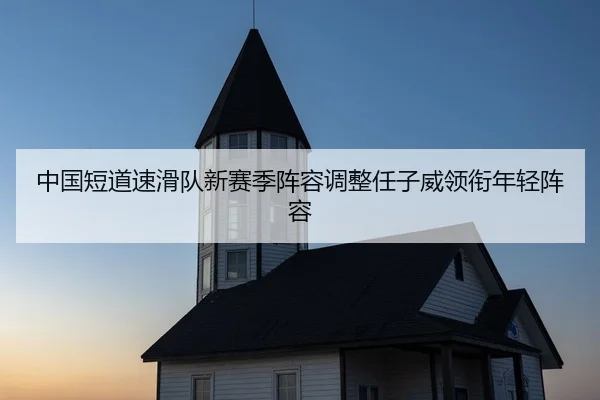 中国短道速滑队新赛季阵容调整任子威领衔年轻阵容